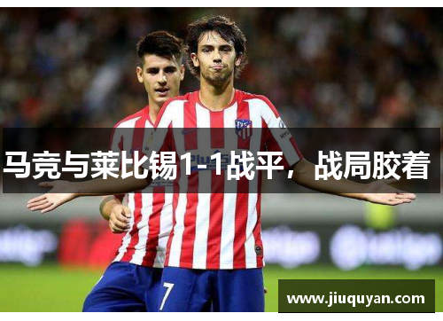 马竞与莱比锡1-1战平，战局胶着 